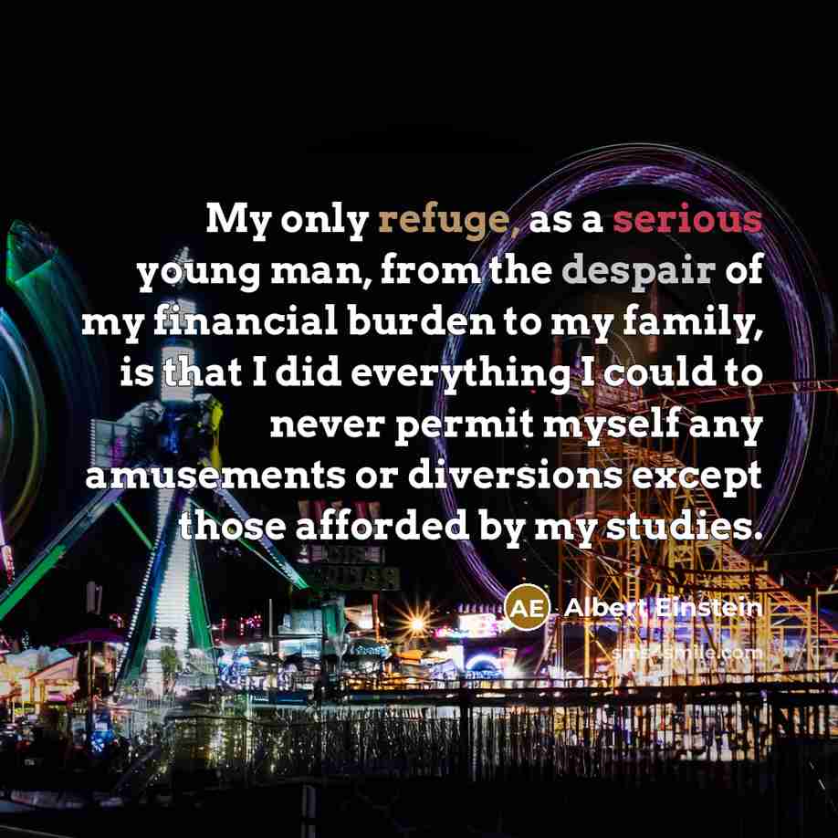 “My only refuge, as a serious young man, from the despair of my financial burden to my family, is that I did everything I could to never permit myself any amusements or diversions except those afforded by my studies.” quote by Albert Einstein