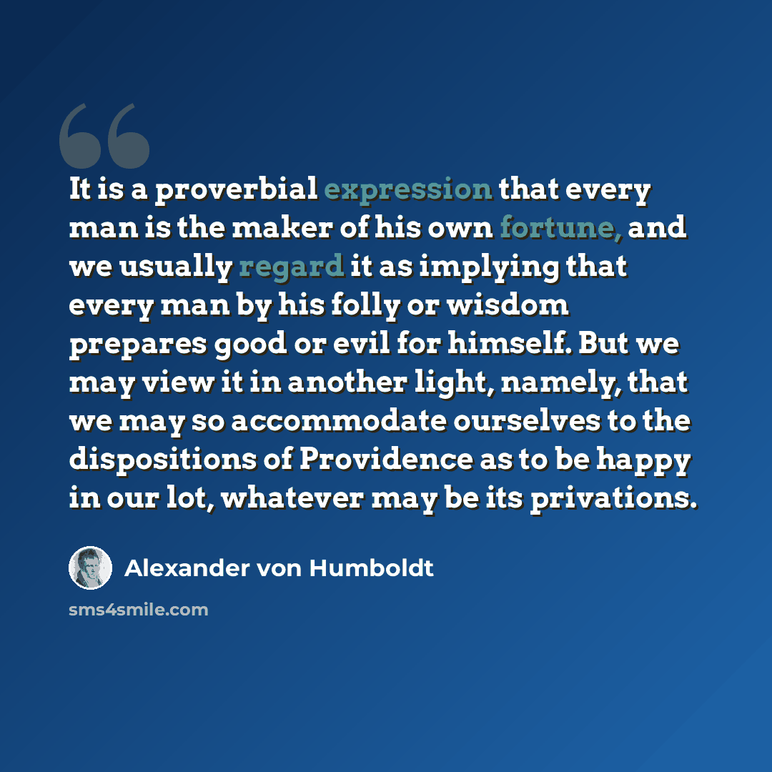 “It is a proverbial expression that every man is the maker of his own fortune, and we usually regard it as implying that every man by his folly or wisdom prepares good or evil for himself. But we may view it in another light, namely, that we may so accommodate ourselves to the dispositions of…” quote by Alexander von Humboldt