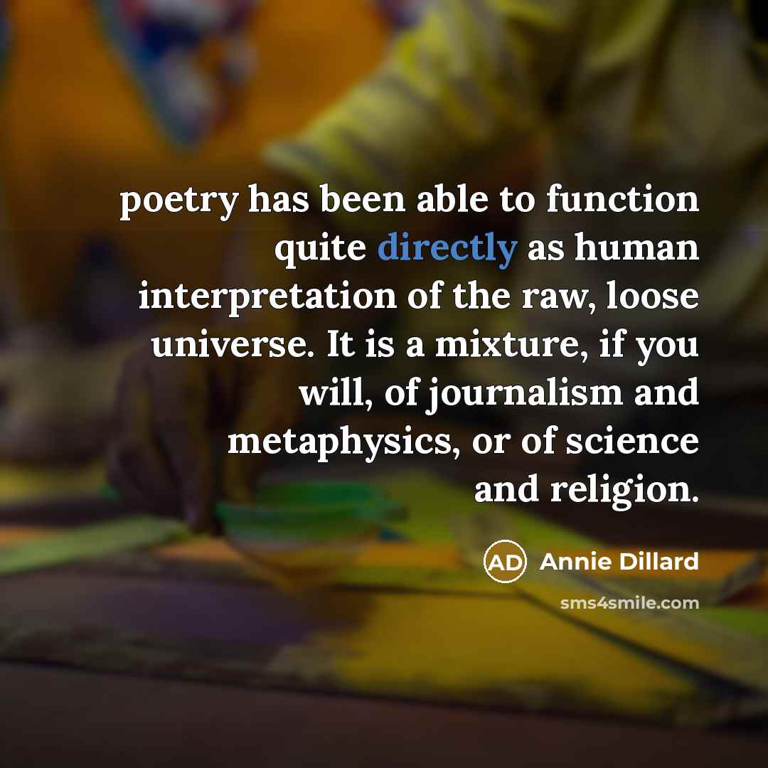 “poetry has been able to function quite directly as human interpretation of the raw, loose universe. It is a mixture, if you will, of journalism and metaphysics, or of science and religion.” quote by Annie Dillard