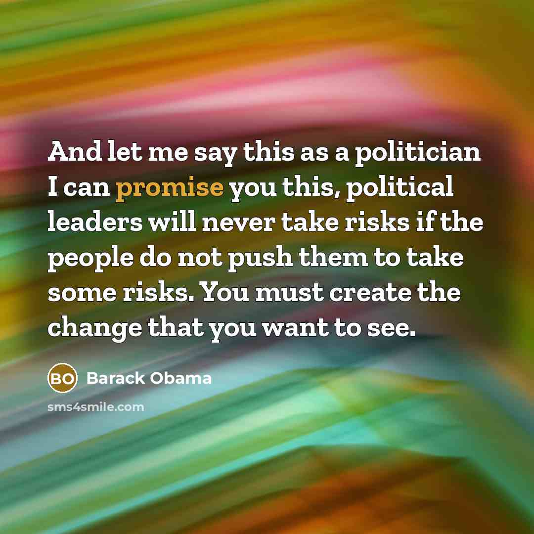 “And let me say this as a politician I can promise you this, political leaders will never take risks if the people do not push them to take some risks. You must create the change that you want to see.” quote by Barack Obama