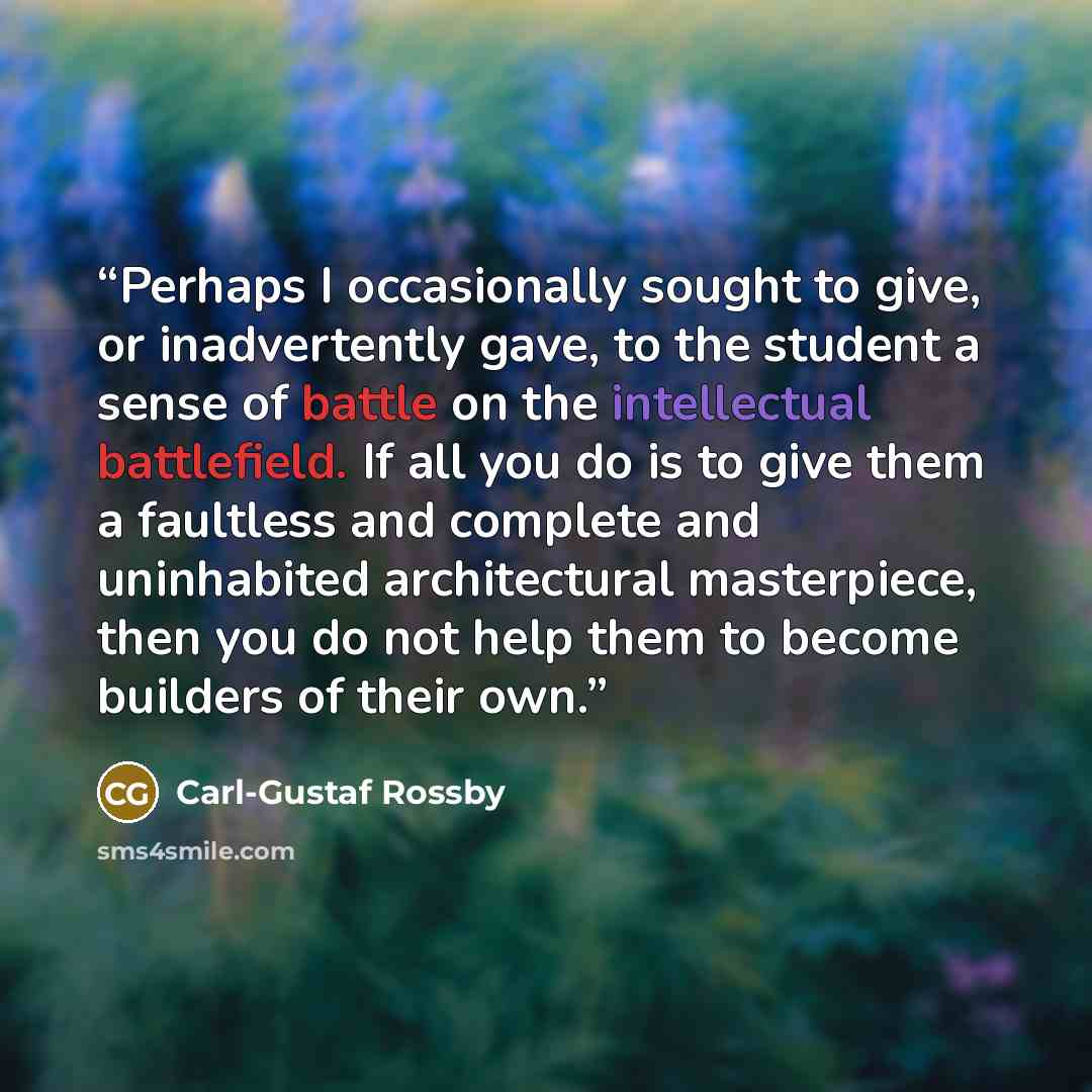 “Perhaps I occasionally sought to give, or inadvertently gave, to the student a sense of battle on the intellectual battlefield. If all you do is to give them a faultless and complete and uninhabited architectural masterpiece, then you do not help them to become builders of their own.” quote by Carl-Gustaf Rossby