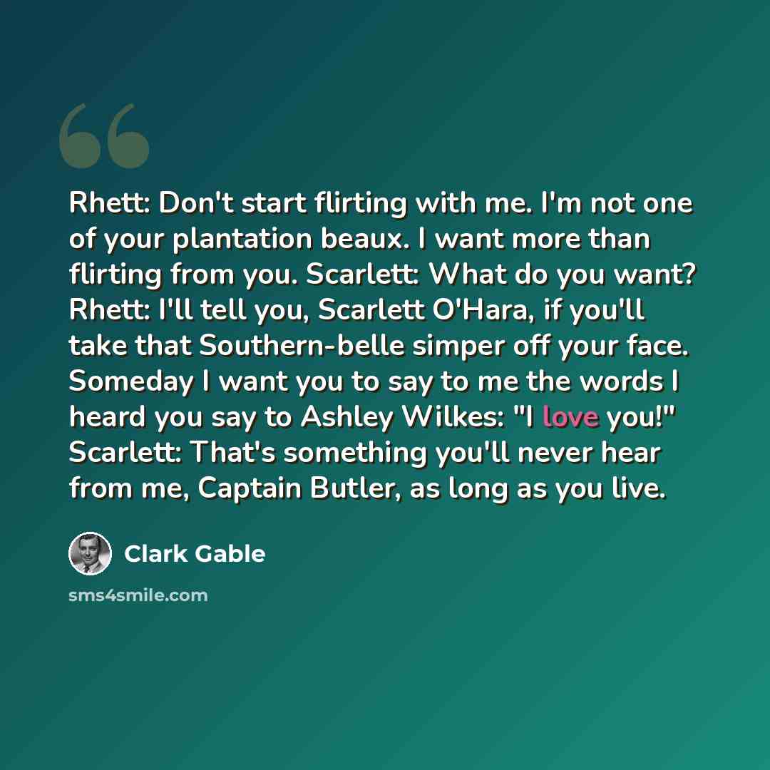 “Rhett: Don't start flirting with me. I'm not one of your plantation beaux. I want more than flirting from you. Scarlett: What do you want? Rhett: I'll tell you, Scarlett O'Hara, if you'll take that Southern-belle simper off your face. Someday I want you to say to me the words I heard you say to…” quote by Clark Gable