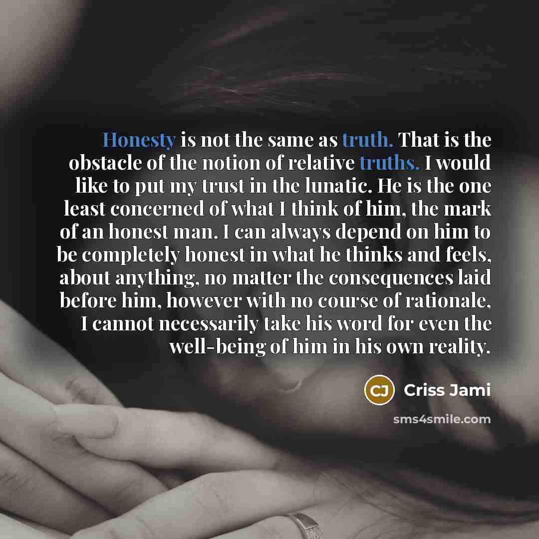 “Honesty is not the same as truth. That is the obstacle of the notion of relative truths. I would like to put my trust in the lunatic. He is the one least concerned of what I think of him, the mark of an honest man. I can always depend on him to be completely honest in what he thinks and feels…” quote by Criss Jami