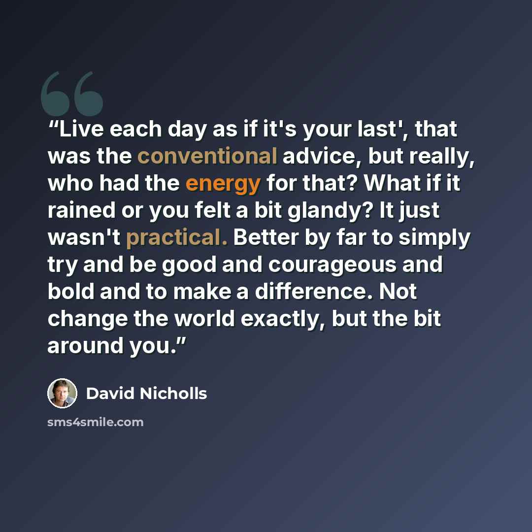 “Live each day as if it's your last', that was the conventional advice, but really, who had the energy for that? What if it rained or you felt a bit glandy? It just wasn't practical. Better by far to simply try and be good and courageous and bold and to make a difference. Not change the world…” quote by David Nicholls