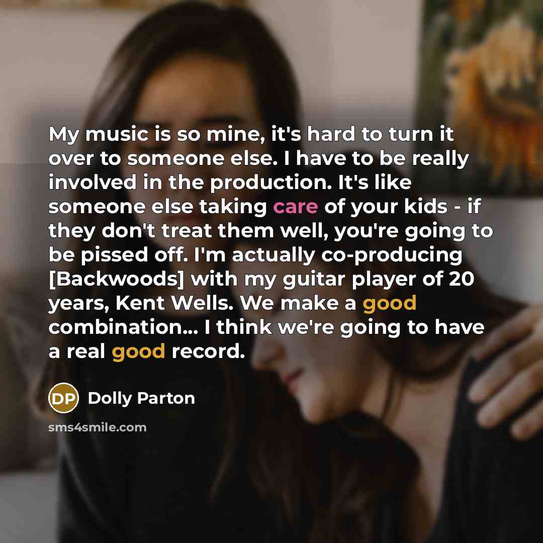 “My music is so mine, it's hard to turn it over to someone else. I have to be really involved in the production. It's like someone else taking care of your kids - if they don't treat them well, you're going to be pissed off. I'm actually co-producing [Backwoods] with my guitar player of 20 years…” quote by Dolly Parton