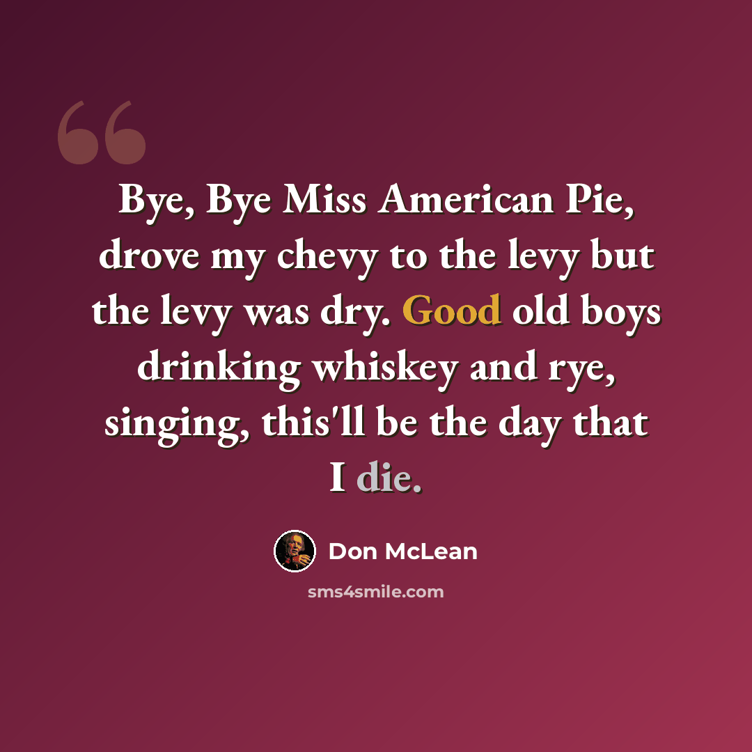 “Bye, Bye Miss American Pie, drove my chevy to the levy but the levy was dry. Good old boys drinking whiskey and rye, singing, this'll be the day that I die.” quote by Don McLean