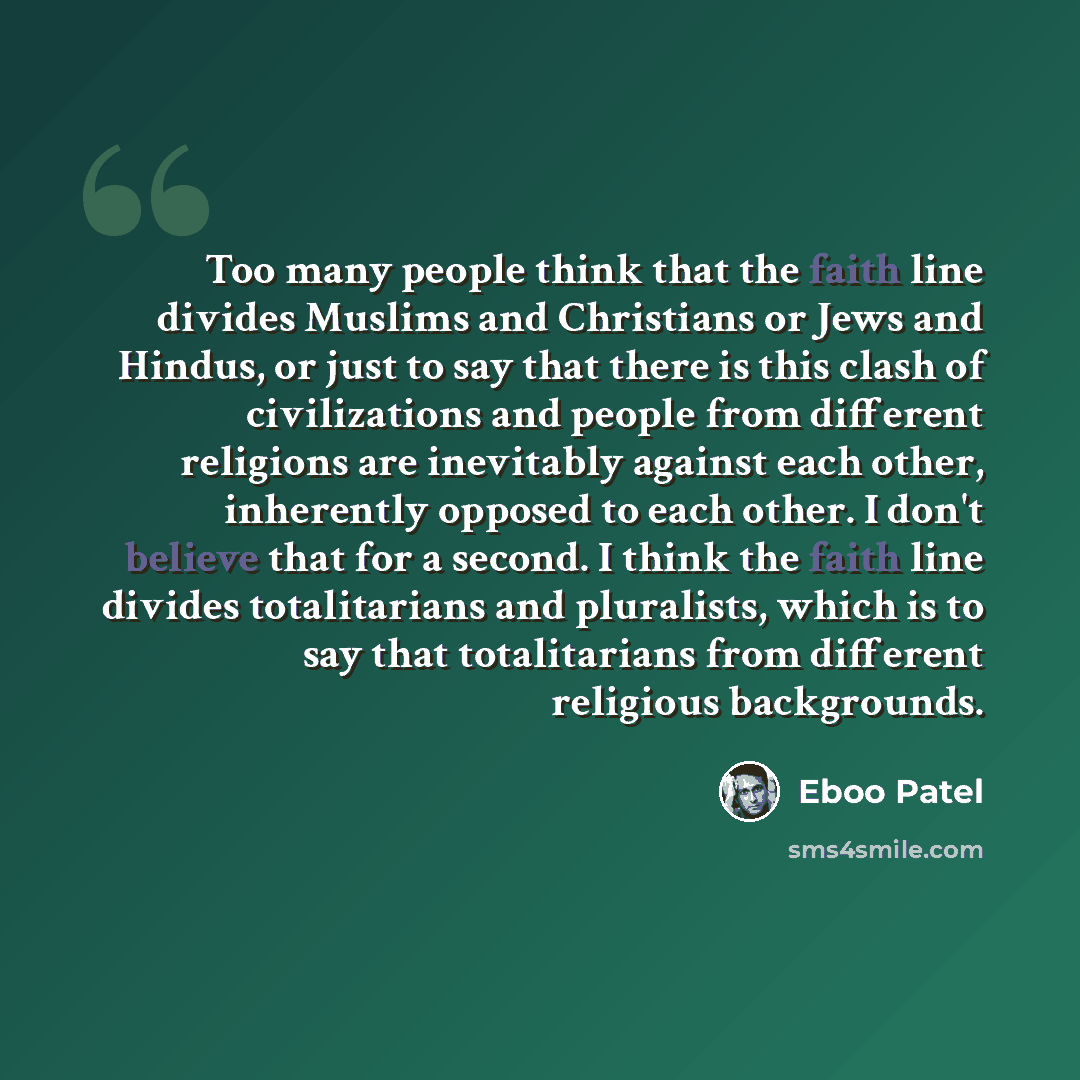“Too many people think that the faith line divides Muslims and Christians or Jews and Hindus, or just to say that there is this clash of civilizations and people from different religions are inevitably against each other, inherently opposed to each other. I don't believe that for a second. I think…” quote by Eboo Patel