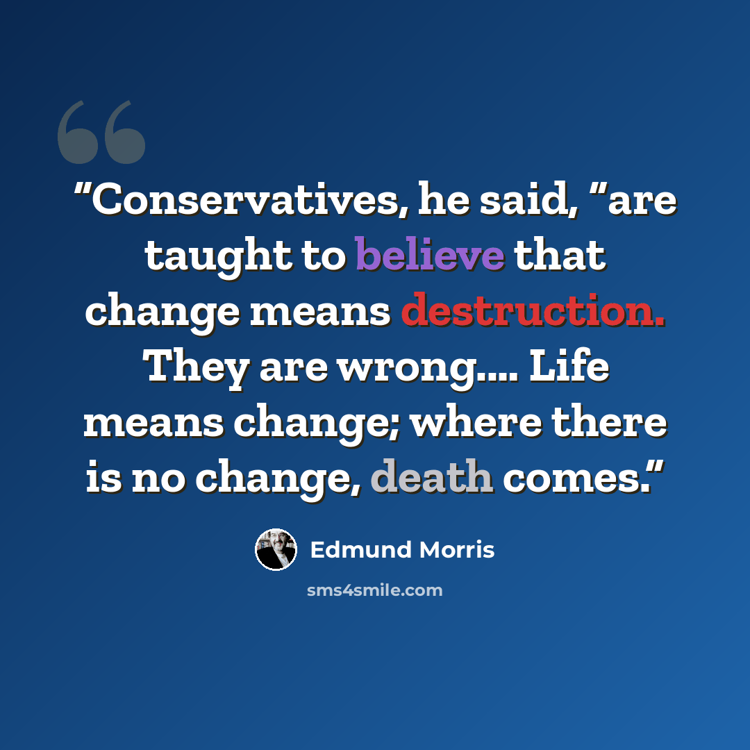 “Conservatives, he said, “are taught to believe that change means destruction. They are wrong.… Life means change; where there is no change, death comes.” quote by Edmund Morris