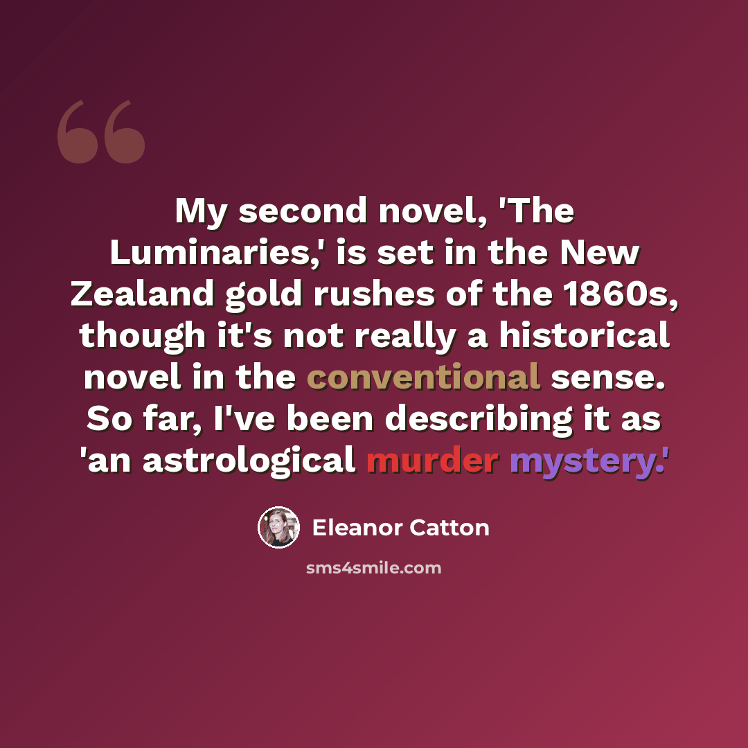 “My second novel, 'The Luminaries,' is set in the New Zealand gold rushes of the 1860s, though it's not really a historical novel in the conventional sense. So far, I've been describing it as 'an astrological murder mystery.'” quote by Eleanor Catton