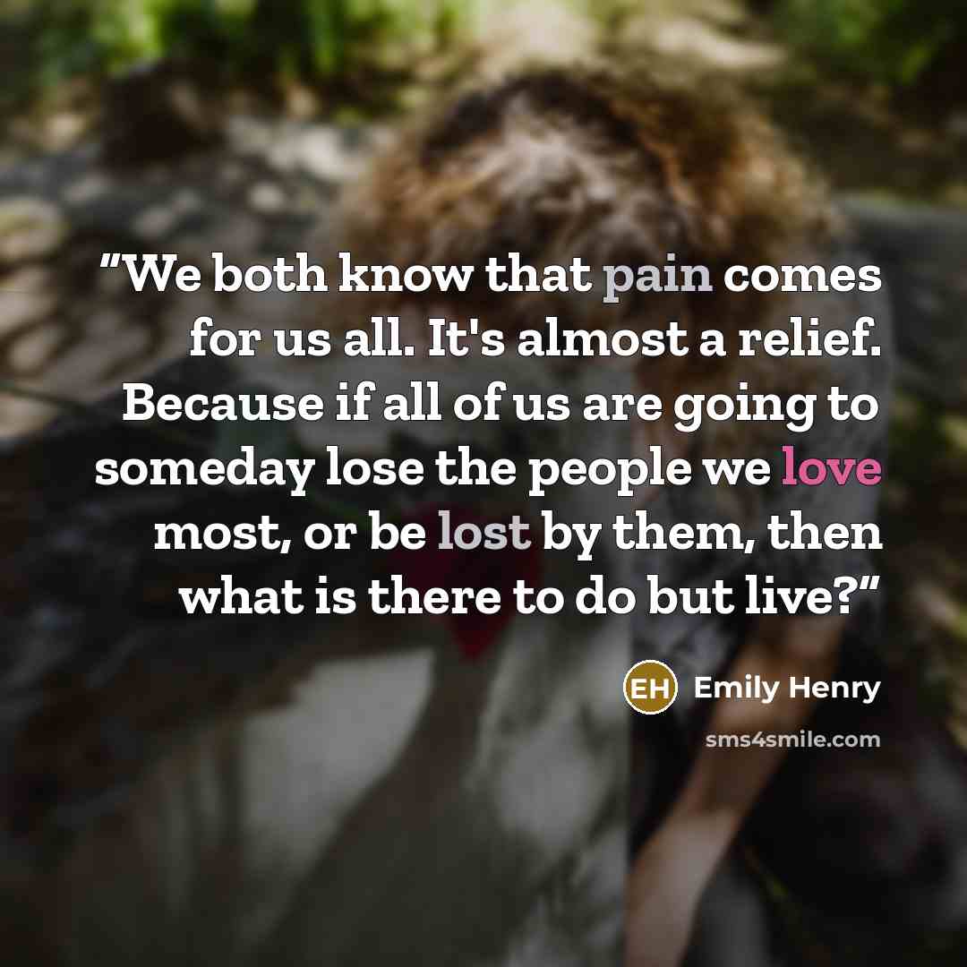 “We both know that pain comes for us all. It's almost a relief. Because if all of us are going to someday lose the people we love most, or be lost by them, then what is there to do but live?” quote by Emily Henry