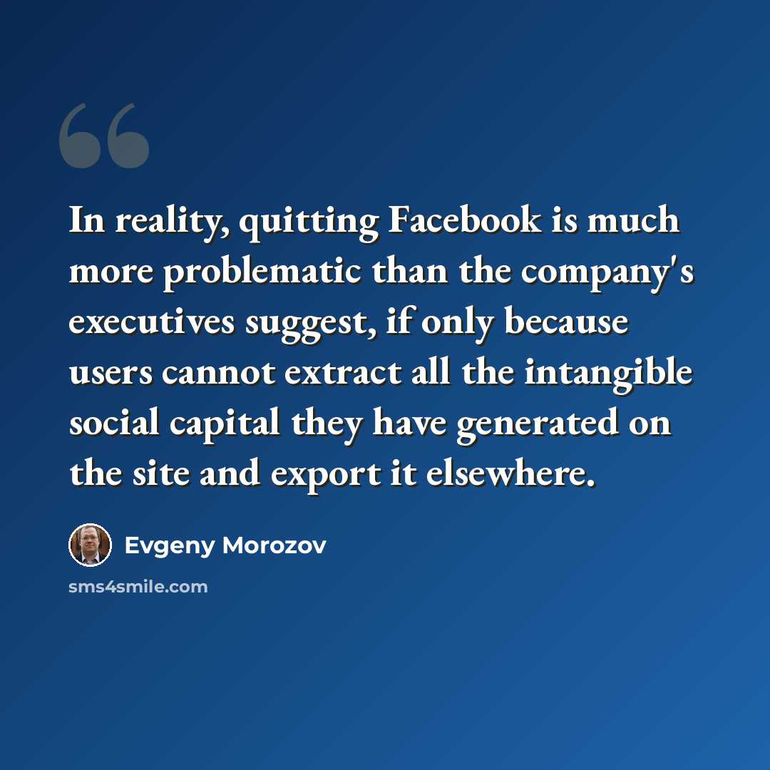 “In reality, quitting Facebook is much more problematic than the company's executives suggest, if only because users cannot extract all the intangible social capital they have generated on the site and export it elsewhere.” quote by Evgeny Morozov