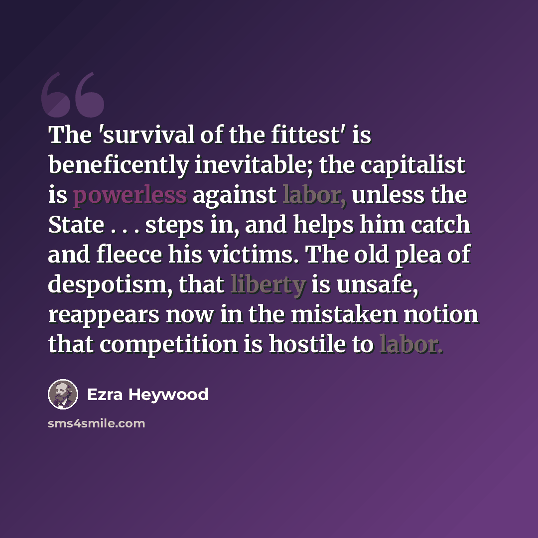 “The 'survival of the fittest' is beneficently inevitable; the capitalist is powerless against labor, unless the State . . . steps in, and helps him catch and fleece his victims. The old plea of despotism, that liberty is unsafe, reappears now in the mistaken notion that competition is hostile to…” quote by Ezra Heywood