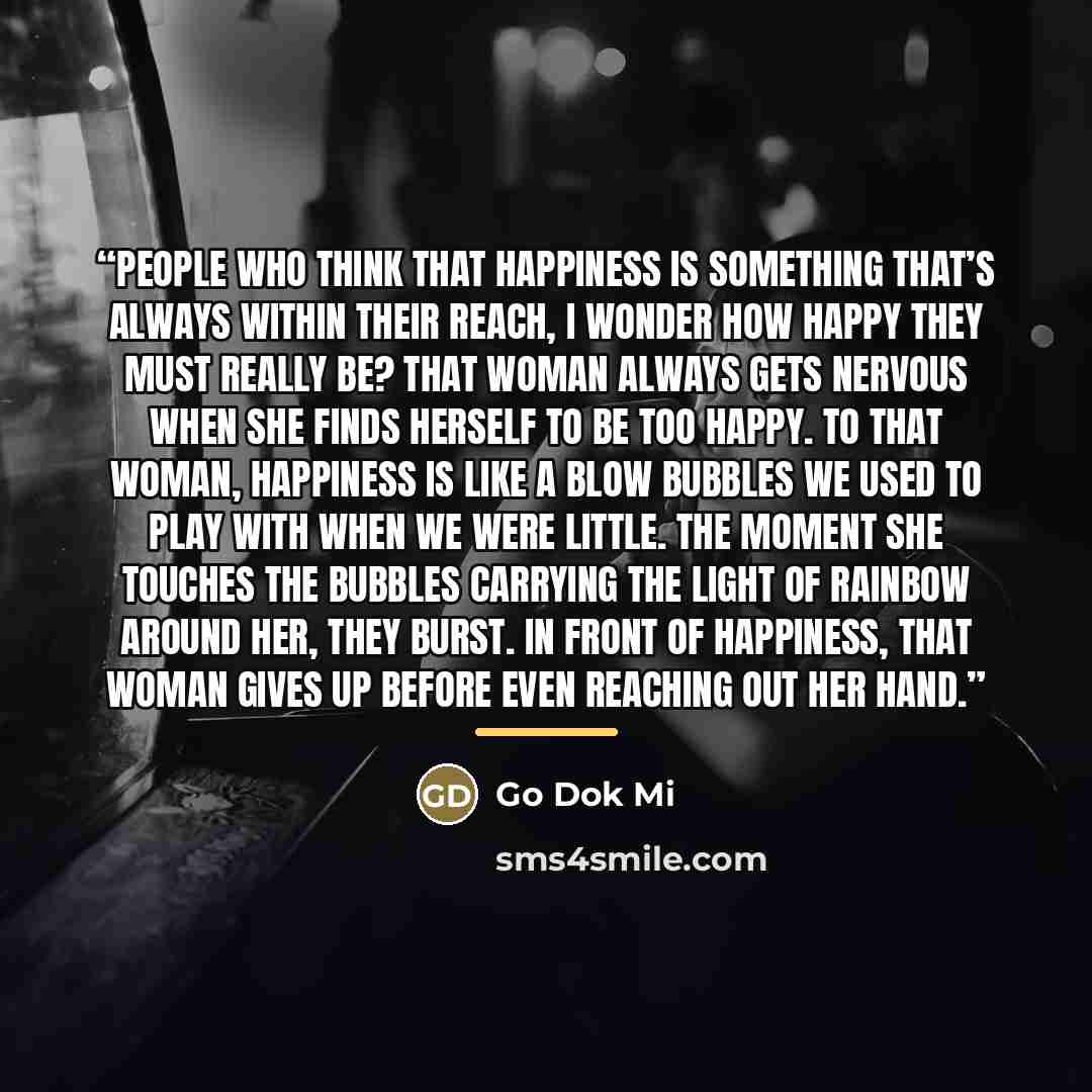“People who think that happiness is something that’s always within their reach, I wonder how happy they must really be? That woman always gets nervous when she finds herself to be too happy. To that woman, happiness is like a blow bubbles we used to play with when we were little. The moment she…” quote by Go Dok Mi