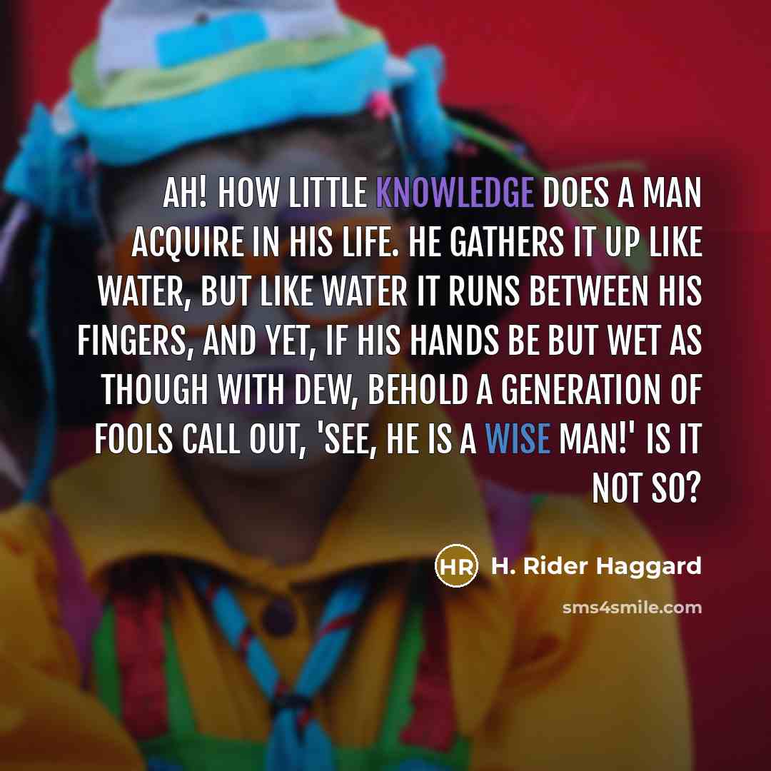 “Ah! how little knowledge does a man acquire in his life. He gathers it up like water, but like water it runs between his fingers, and yet, if his hands be but wet as though with dew, behold a generation of fools call out, 'See, he is a wise man!' Is it not so?” quote by H. Rider Haggard
