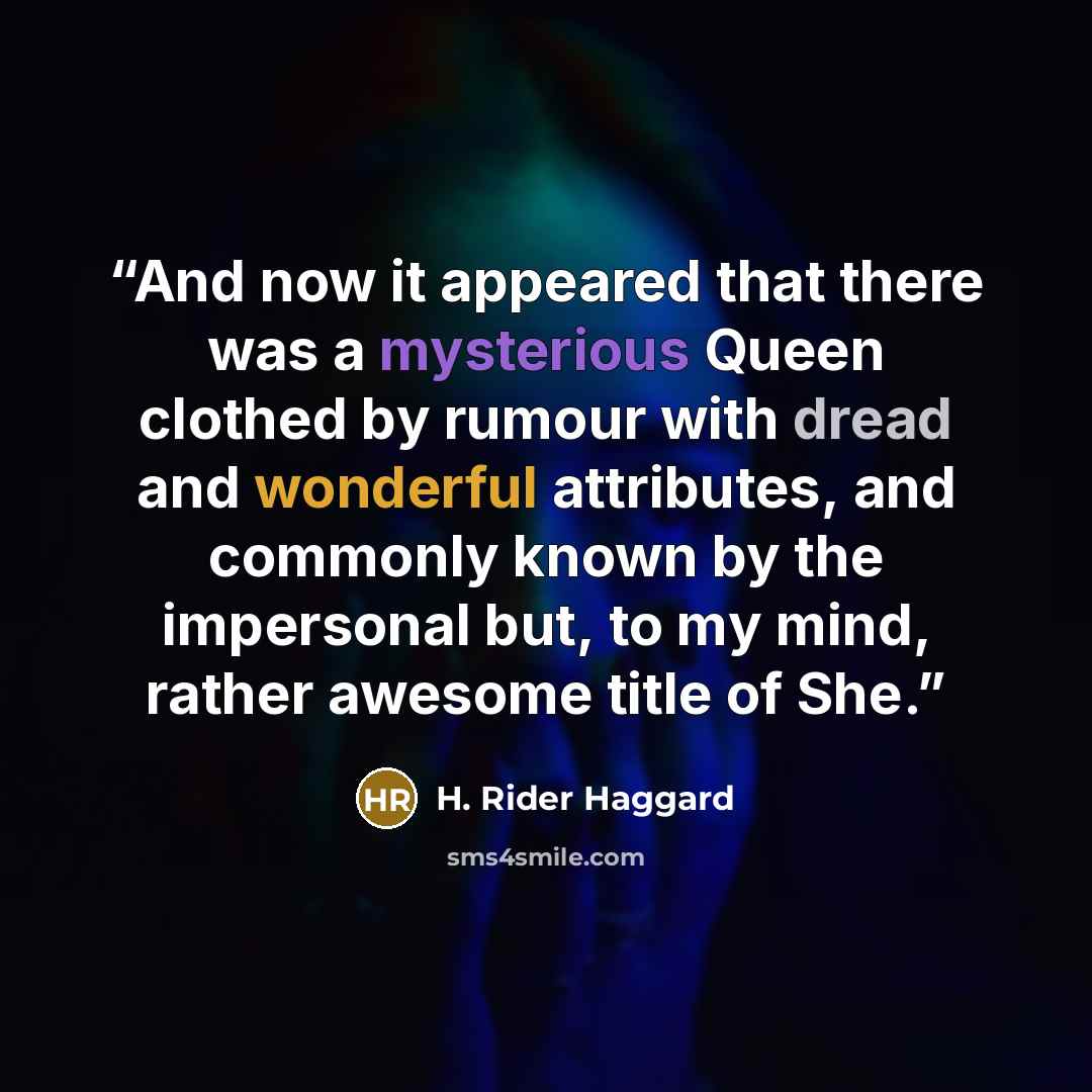 “And now it appeared that there was a mysterious Queen clothed by rumour with dread and wonderful attributes, and commonly known by the impersonal but, to my mind, rather awesome title of She.” quote by H. Rider Haggard