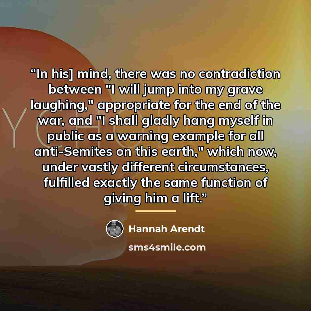 “In his] mind, there was no contradiction between "I will jump into my grave laughing," appropriate for the end of the war, and "I shall gladly hang myself in public as a warning example for all anti-Semites on this earth," which now, under vastly different circumstances, fulfilled exactly the same…” quote by Hannah Arendt