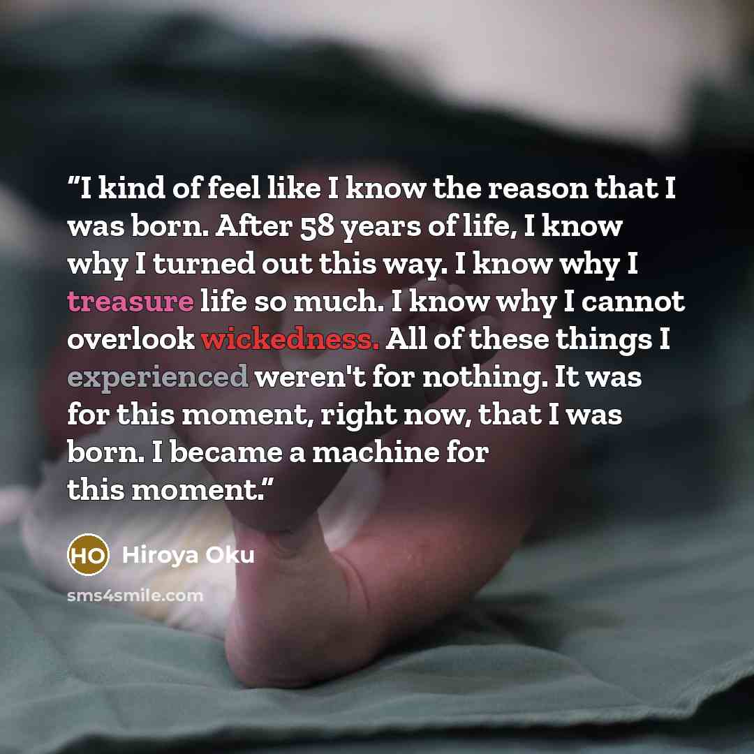 “I kind of feel like I know the reason that I was born. After 58 years of life, I know why I turned out this way. I know why I treasure life so much. I know why I cannot overlook wickedness. All of these things I experienced weren't for nothing. It was for this moment, right now, that I was born. I…” quote by Hiroya Oku