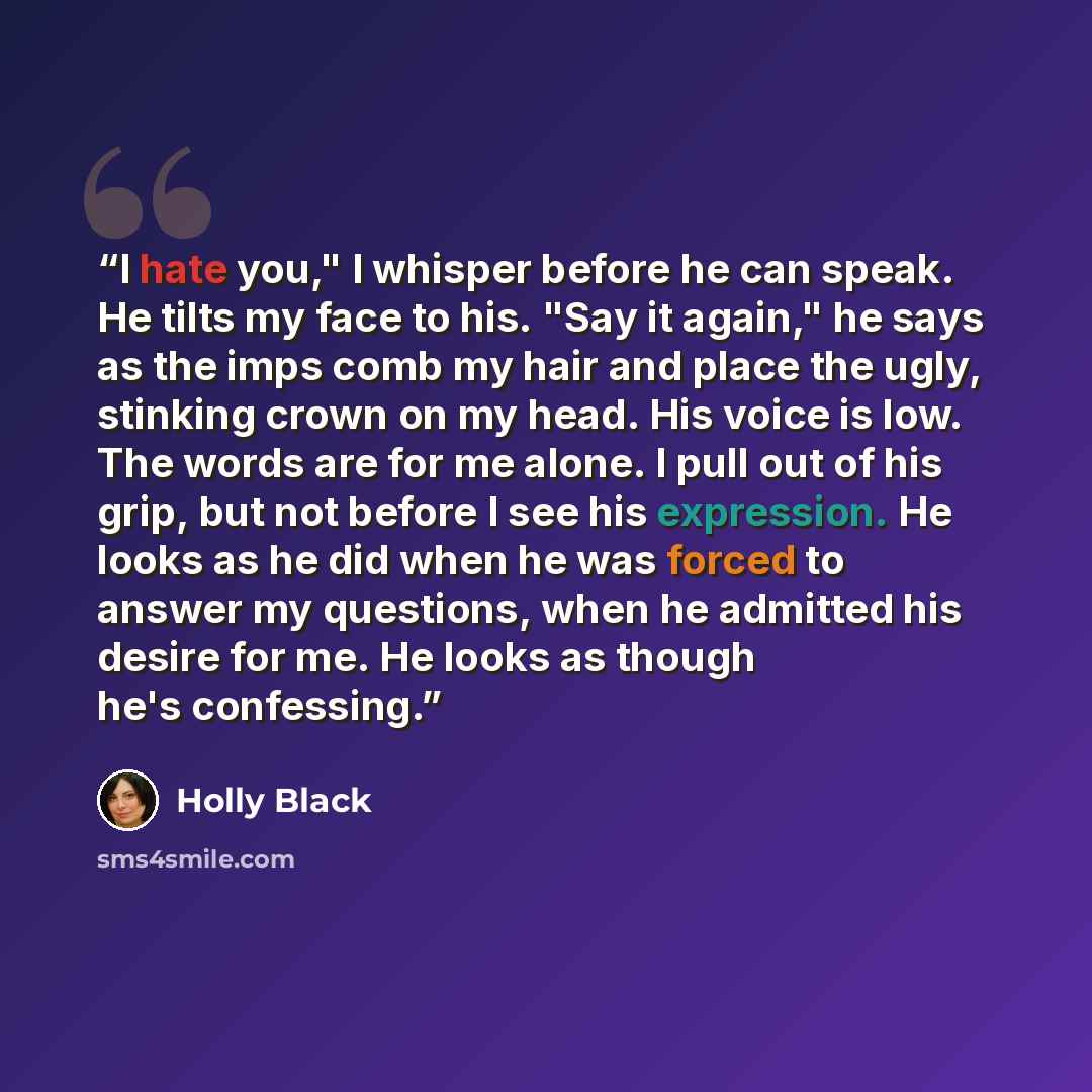 “I hate you," I whisper before he can speak. He tilts my face to his. "Say it again," he says as the imps comb my hair and place the ugly, stinking crown on my head. His voice is low. The words are for me alone. I pull out of his grip, but not before I see his expression. He looks as he did when he…” quote by Holly Black