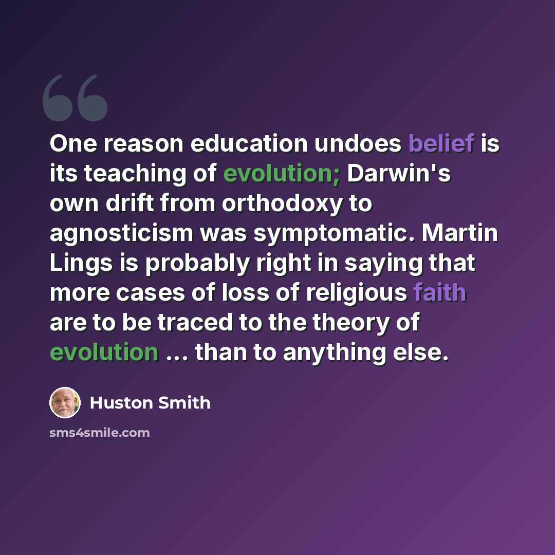 “One reason education undoes belief is its teaching of evolution; Darwin's own drift from orthodoxy to agnosticism was symptomatic. Martin Lings is probably right in saying that more cases of loss of religious faith are to be traced to the theory of evolution ... than to anything else.” quote by Huston Smith