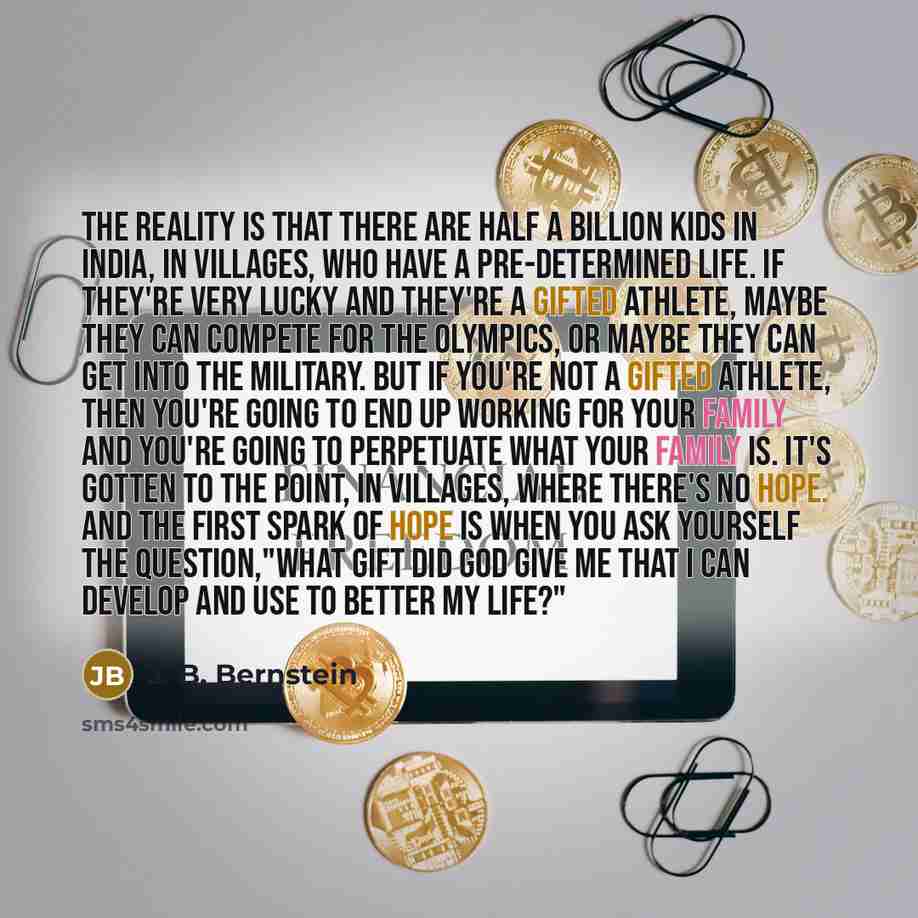 “The reality is that there are half a billion kids in India, in villages, who have a pre-determined life. If they're very lucky and they're a gifted athlete, maybe they can compete for the Olympics, or maybe they can get into the military. But if you're not a gifted athlete, then you're going to…” quote by J. B. Bernstein