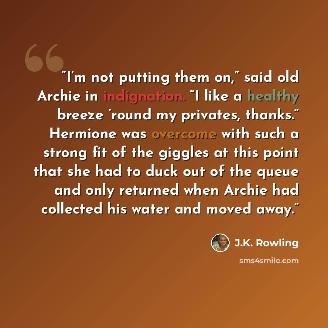 “I’m not putting them on,” said old Archie in indignation. “I like a healthy breeze ’round my privates, thanks.” Hermione was overcome with such a strong fit of the giggles at this point that she had to duck out of the queue and only returned when Archie had collected his water and moved away.” quote by J.K. Rowling