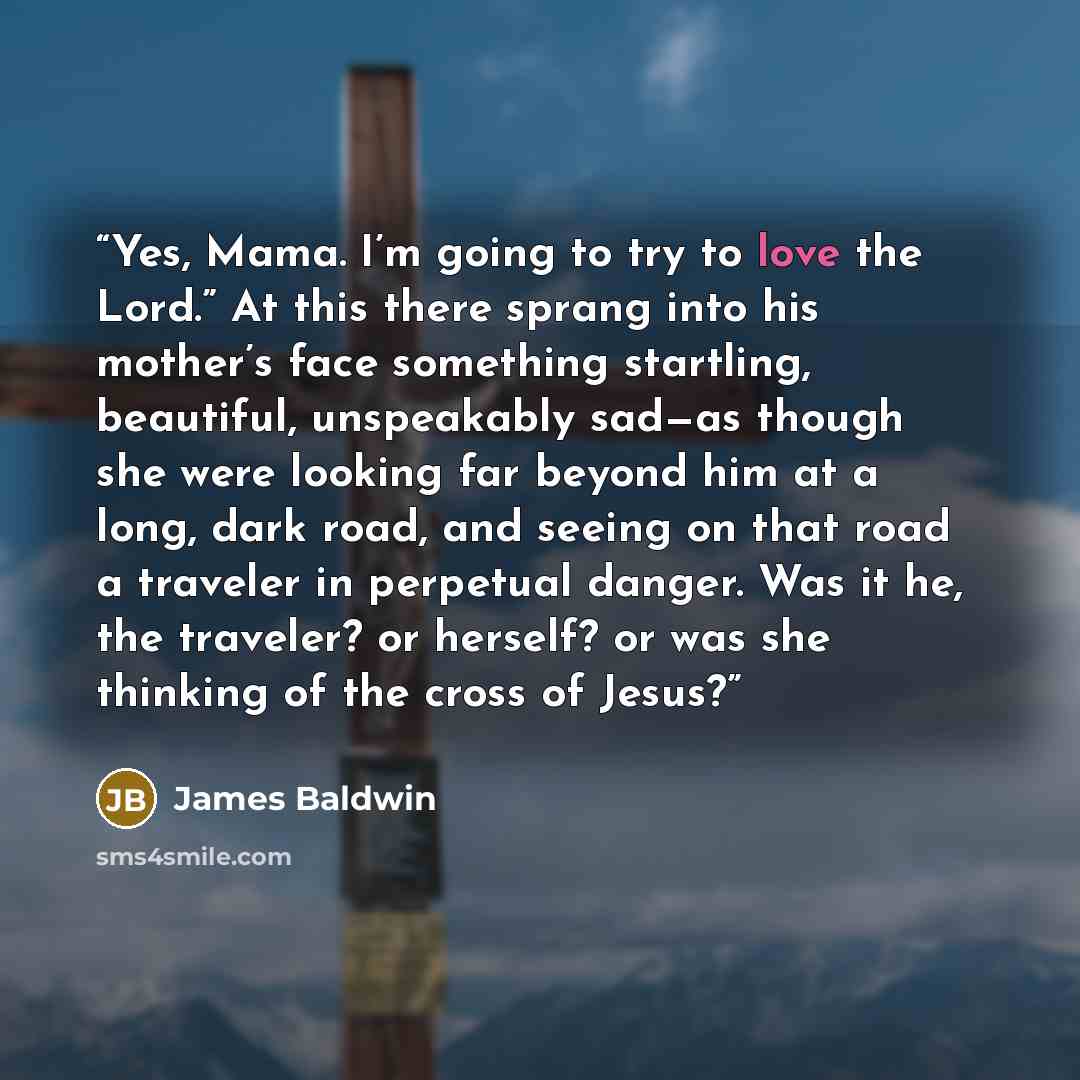 “Yes, Mama. I’m going to try to love the Lord.” At this there sprang into his mother’s face something startling, beautiful, unspeakably sad—as though she were looking far beyond him at a long, dark road, and seeing on that road a traveler in perpetual danger. Was it he, the traveler? or herself? or…” quote by James Baldwin