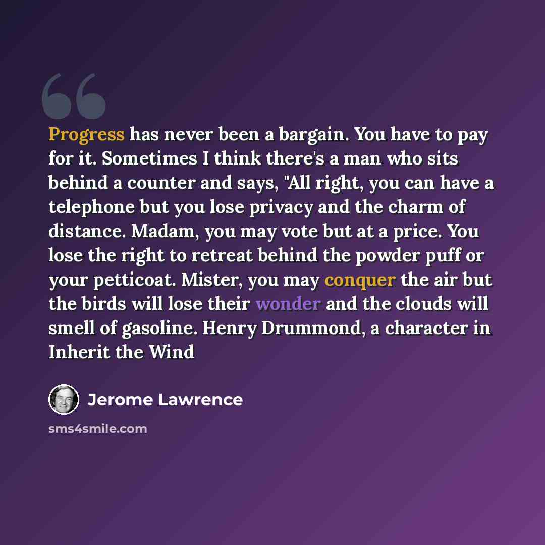 “Progress has never been a bargain. You have to pay for it. Sometimes I think there's a man who sits behind a counter and says, "All right, you can have a telephone but you lose privacy and the charm of distance. Madam, you may vote but at a price. You lose the right to retreat behind the powder…” quote by Jerome Lawrence