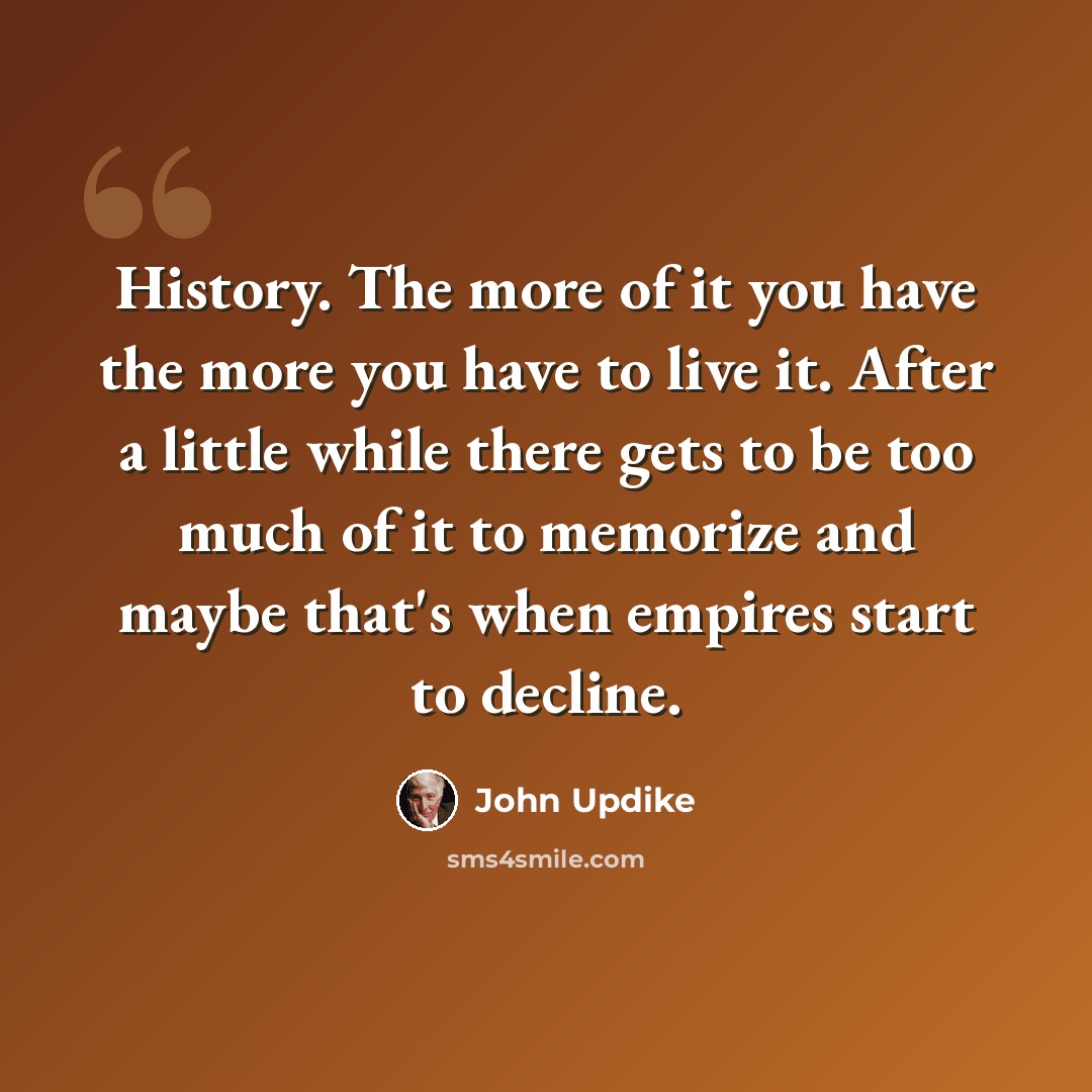 “History. The more of it you have the more you have to live it. After a little while there gets to be too much of it to memorize and maybe that's when empires start to decline.” quote by John Updike