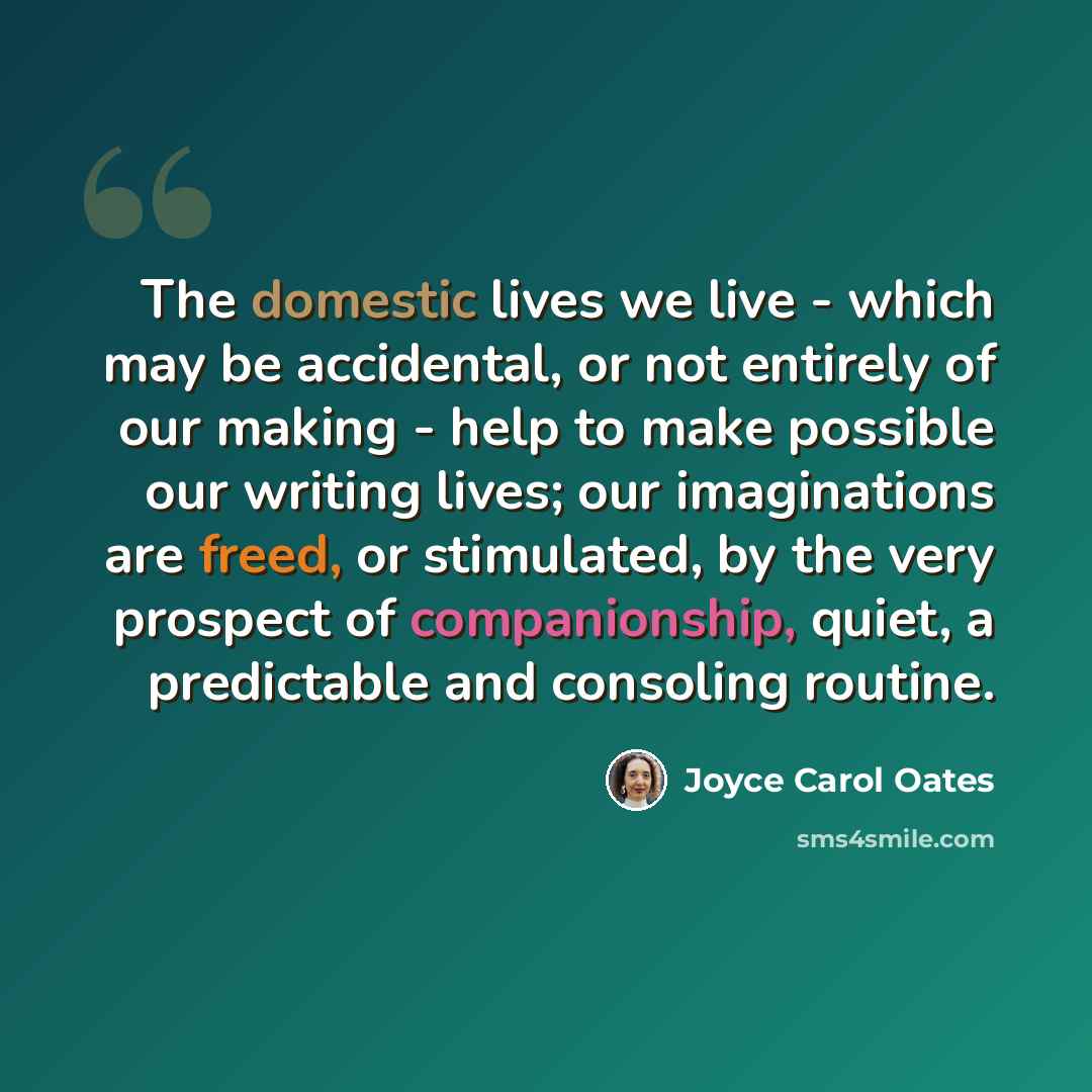 “The domestic lives we live - which may be accidental, or not entirely of our making - help to make possible our writing lives; our imaginations are freed, or stimulated, by the very prospect of companionship, quiet, a predictable and consoling routine.” quote by Joyce Carol Oates