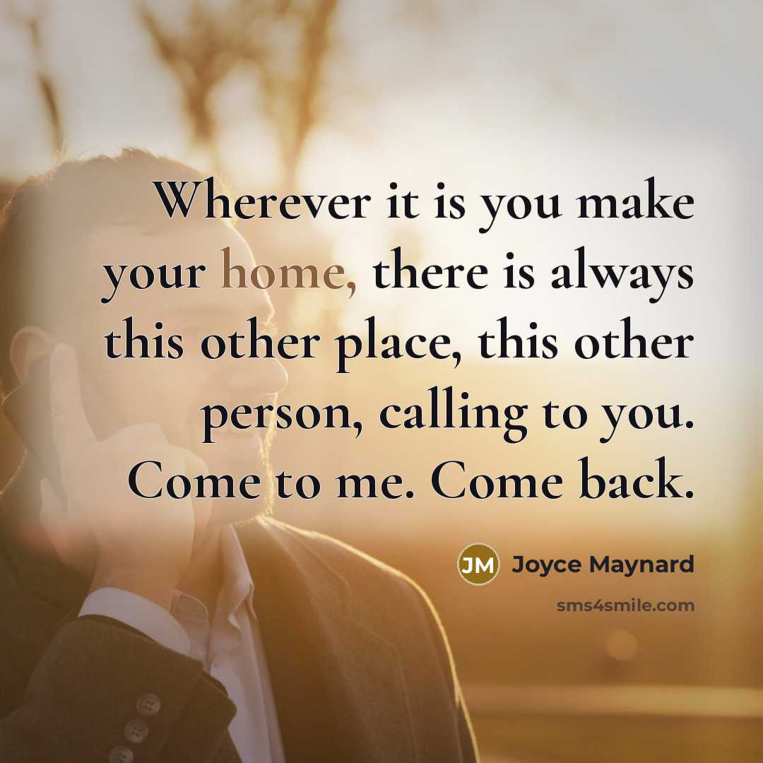 “Wherever it is you make your home, there is always this other place, this other person, calling to you. Come to me. Come back.” quote by Joyce Maynard