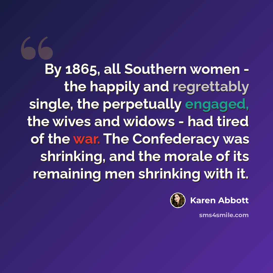 “By 1865, all Southern women - the happily and regrettably single, the perpetually engaged, the wives and widows - had tired of the war. The Confederacy was shrinking, and the morale of its remaining men shrinking with it.” quote by Karen Abbott