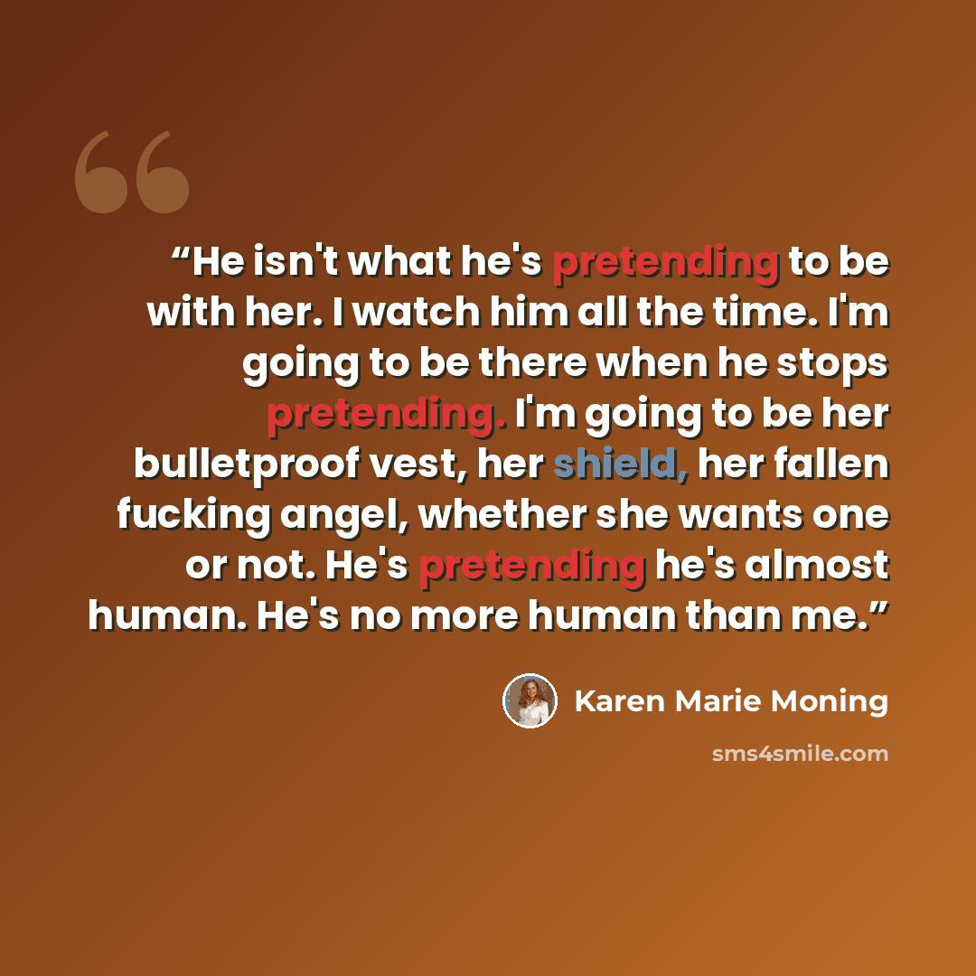 “He isn't what he's pretending to be with her. I watch him all the time. I'm going to be there when he stops pretending. I'm going to be her bulletproof vest, her shield, her fallen fucking angel, whether she wants one or not. He's pretending he's almost human. He's no more human than me.” quote by Karen Marie Moning