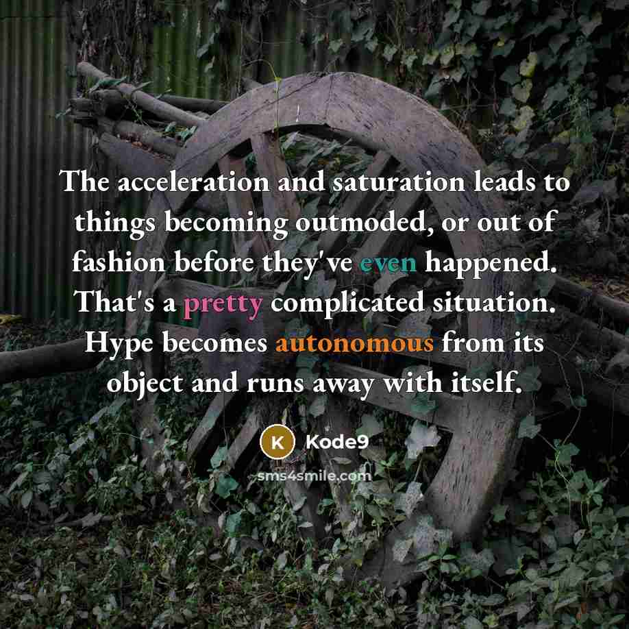 “The acceleration and saturation leads to things becoming outmoded, or out of fashion before they've even happened. That's a pretty complicated situation. Hype becomes autonomous from its object and runs away with itself.” quote by Kode9