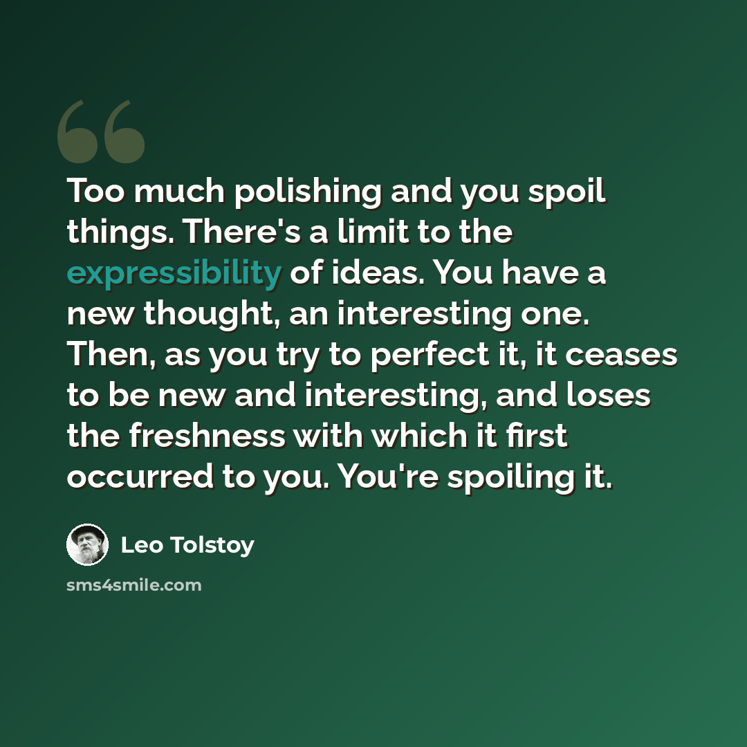 “Too much polishing and you spoil things. There's a limit to the expressibility of ideas. You have a new thought, an interesting one. Then, as you try to perfect it, it ceases to be new and interesting, and loses the freshness with which it first occurred to you. You're spoiling it.” quote by Leo Tolstoy