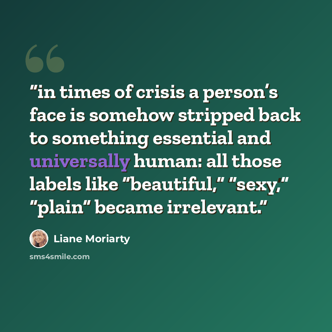 “in times of crisis a person’s face is somehow stripped back to something essential and universally human: all those labels like “beautiful,” “sexy,” “plain” became irrelevant.” quote by Liane Moriarty