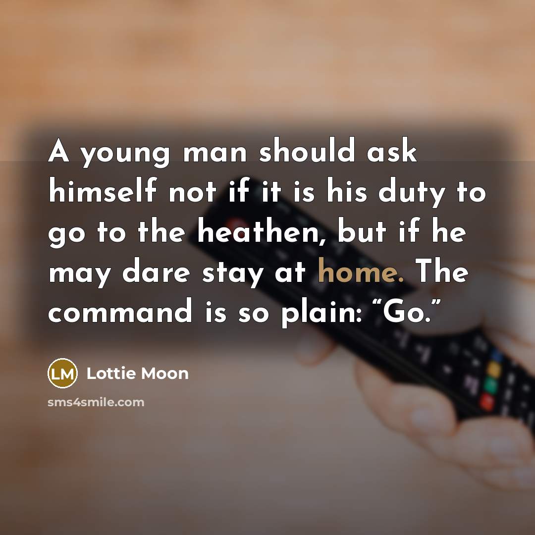 “A young man should ask himself not if it is his duty to go to the heathen, but if he may dare stay at home. The command is so plain: “Go.”” quote by Lottie Moon