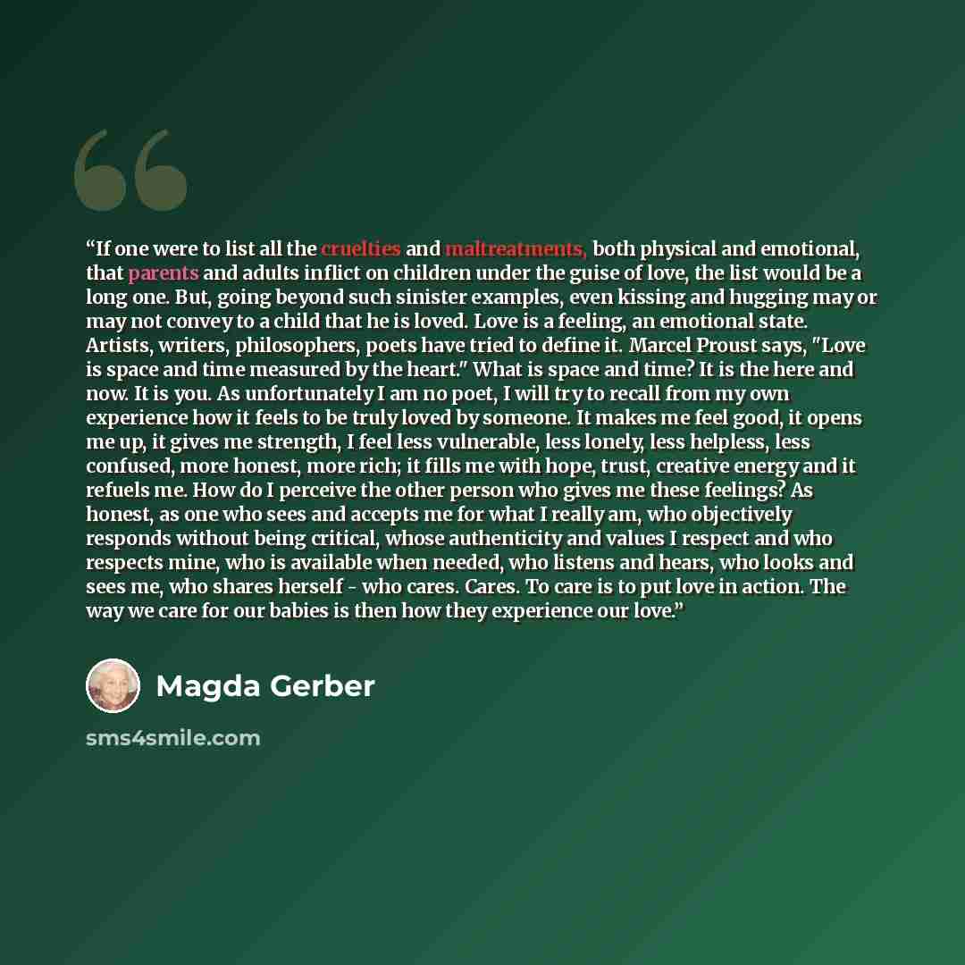 “If one were to list all the cruelties and maltreatments, both physical and emotional, that parents and adults inflict on children under the guise of love, the list would be a long one. But, going beyond such sinister examples, even kissing and hugging may or may not convey to a child that he is…” quote by Magda Gerber