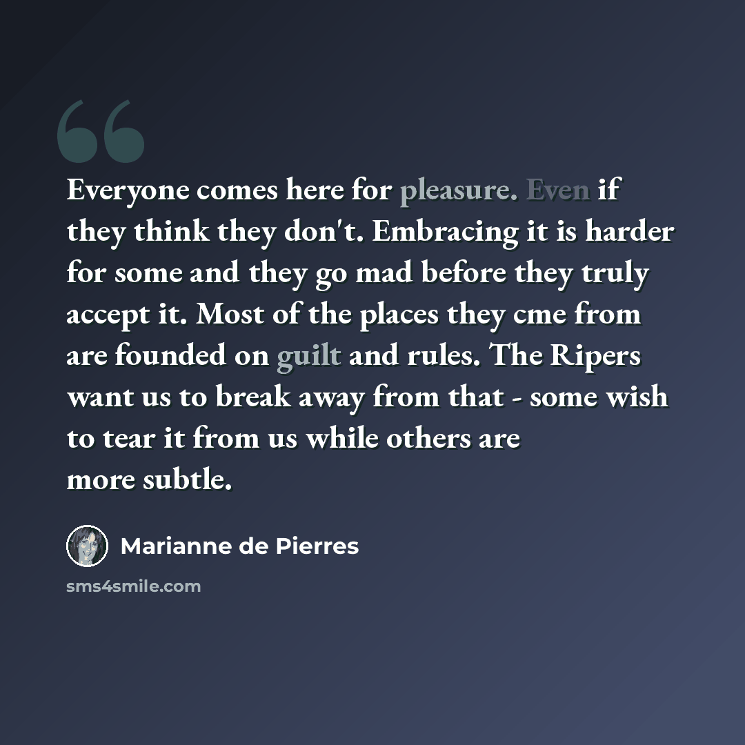 “Everyone comes here for pleasure. Even if they think they don't. Embracing it is harder for some and they go mad before they truly accept it. Most of the places they cme from are founded on guilt and rules. The Ripers want us to break away from that - some wish to tear it from us while others are…” quote by Marianne de Pierres
