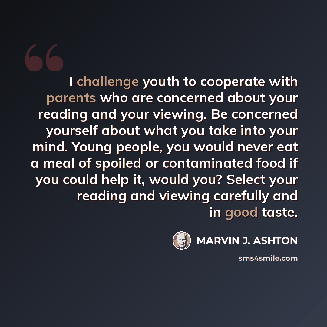 “I challenge youth to cooperate with parents who are concerned about your reading and your viewing. Be concerned yourself about what you take into your mind. Young people, you would never eat a meal of spoiled or contaminated food if you could help it, would you? Select your reading and viewing…” quote by Marvin J. Ashton