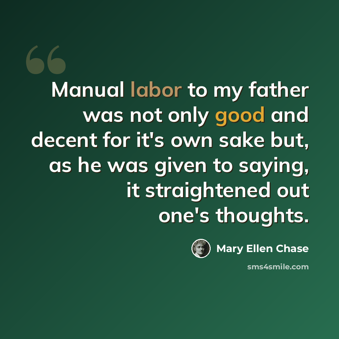 “Manual labor to my father was not only good and decent for it's own sake but, as he was given to saying, it straightened out one's thoughts.” quote by Mary Ellen Chase