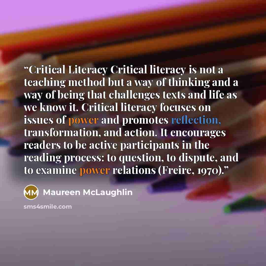 “Critical Literacy Critical literacy is not a teaching method but a way of thinking and a way of being that challenges texts and life as we know it. Critical literacy focuses on issues of power and promotes reflection, transformation, and action. It encourages readers to be active participants in…” quote by Maureen McLaughlin