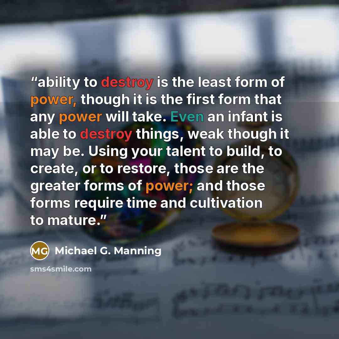 “ability to destroy is the least form of power, though it is the first form that any power will take. Even an infant is able to destroy things, weak though it may be. Using your talent to build, to create, or to restore, those are the greater forms of power; and those forms require time and…” quote by Michael G. Manning