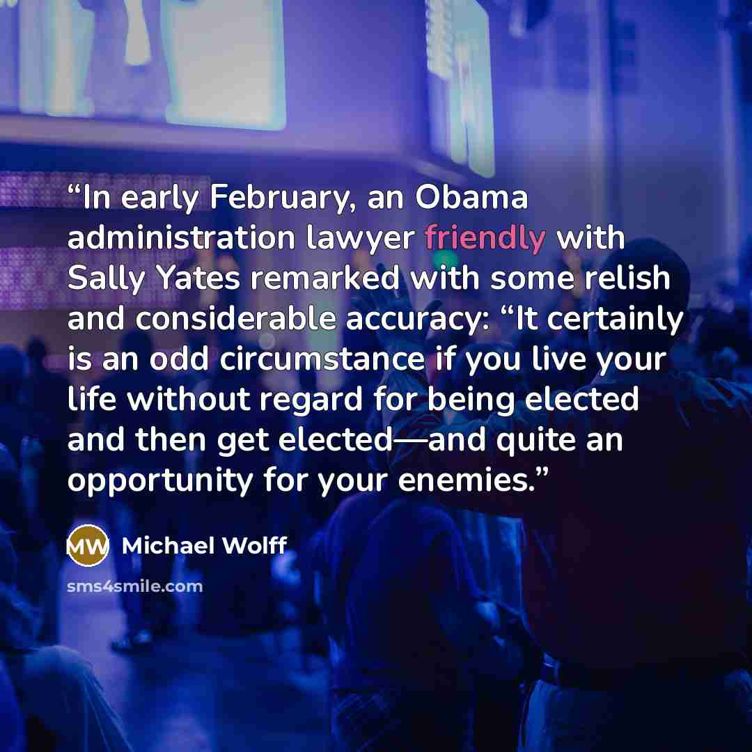 “In early February, an Obama administration lawyer friendly with Sally Yates remarked with some relish and considerable accuracy: “It certainly is an odd circumstance if you live your life without regard for being elected and then get elected—and quite an opportunity for your enemies.” quote by Michael Wolff