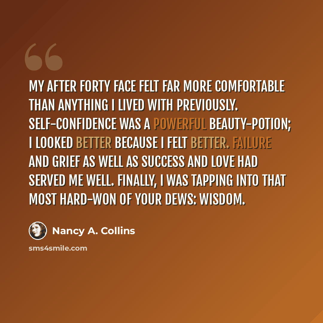 “My after forty face felt far more comfortable than anything I lived with previously. Self-confidence was a powerful beauty-potion; I looked better because I felt better. Failure and grief as well as success and love had served me well. Finally, I was tapping into that most hard-won of your dews…” quote by Nancy A. Collins