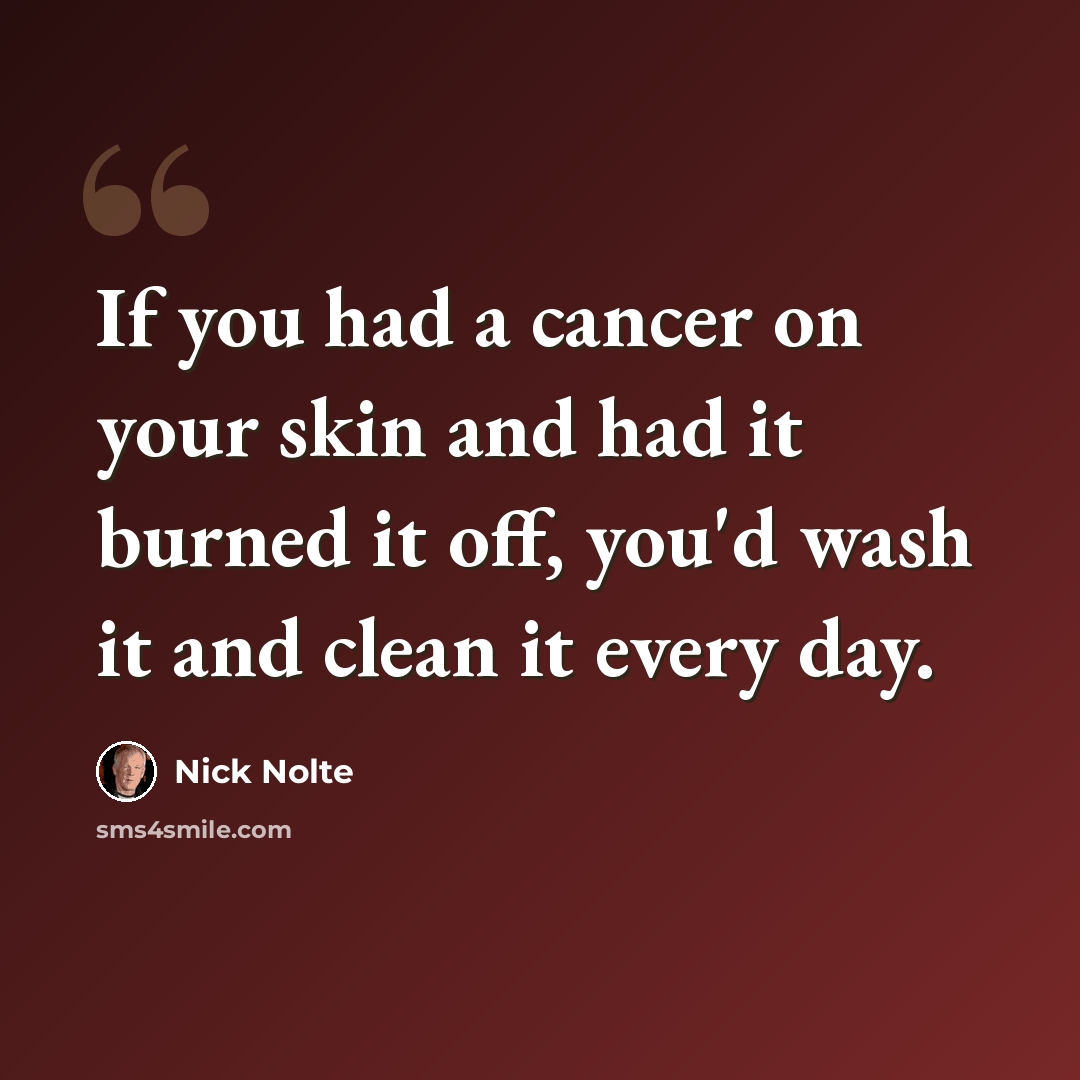 “If you had a cancer on your skin and had it burned it off, you'd wash it and clean it every day.” quote by Nick Nolte
