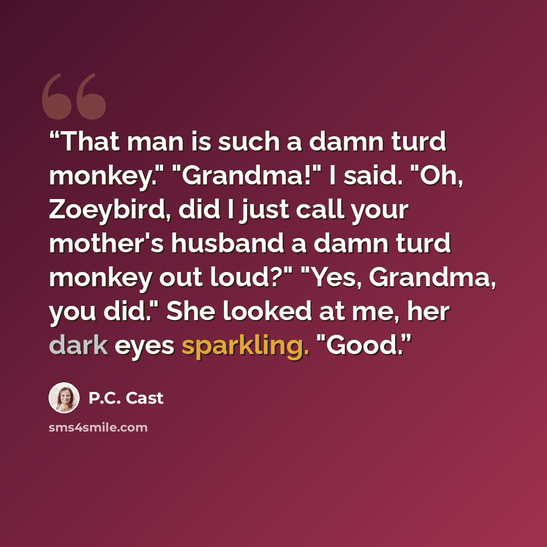 “That man is such a damn turd monkey." "Grandma!" I said. "Oh, Zoeybird, did I just call your mother's husband a damn turd monkey out loud?" "Yes, Grandma, you did." She looked at me, her dark eyes sparkling. "Good.” quote by P.C. Cast