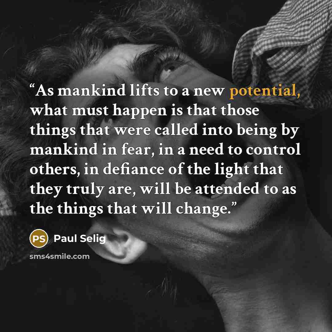 “As mankind lifts to a new potential, what must happen is that those things that were called into being by mankind in fear, in a need to control others, in defiance of the light that they truly are, will be attended to as the things that will change.” quote by Paul Selig