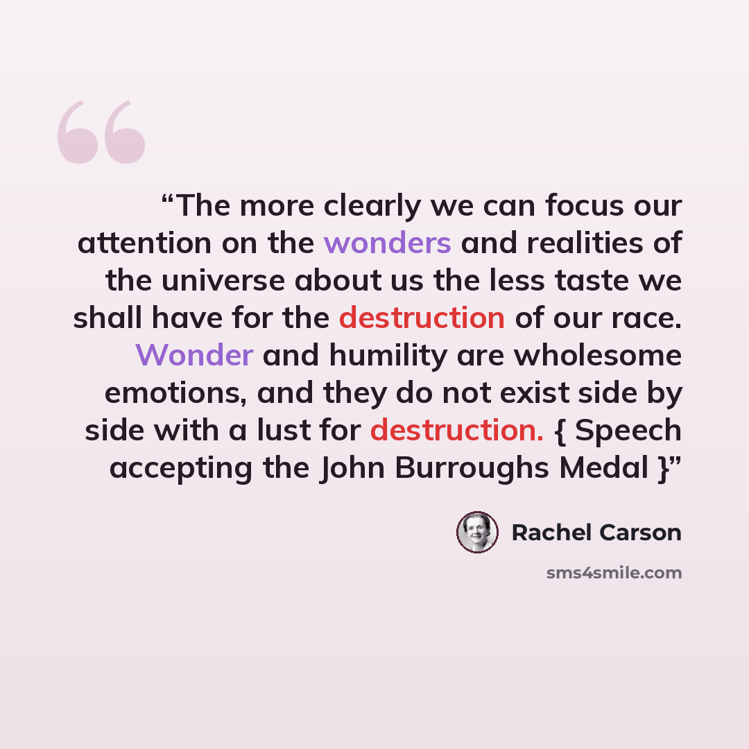 “The more clearly we can focus our attention on the wonders and realities of the universe about us the less taste we shall have for the destruction of our race. Wonder and humility are wholesome emotions, and they do not exist side by side with a lust for destruction. { Speech accepting the John…” quote by Rachel Carson