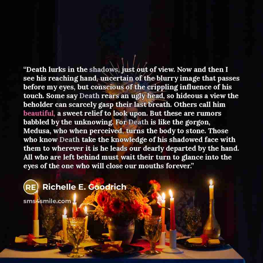“Death lurks in the shadows, just out of view. Now and then I see his reaching hand, uncertain of the blurry image that passes before my eyes, but conscious of the crippling influence of his touch. Some say Death rears an ugly head, so hideous a view the beholder can scarcely gasp their last…” quote by Richelle E. Goodrich
