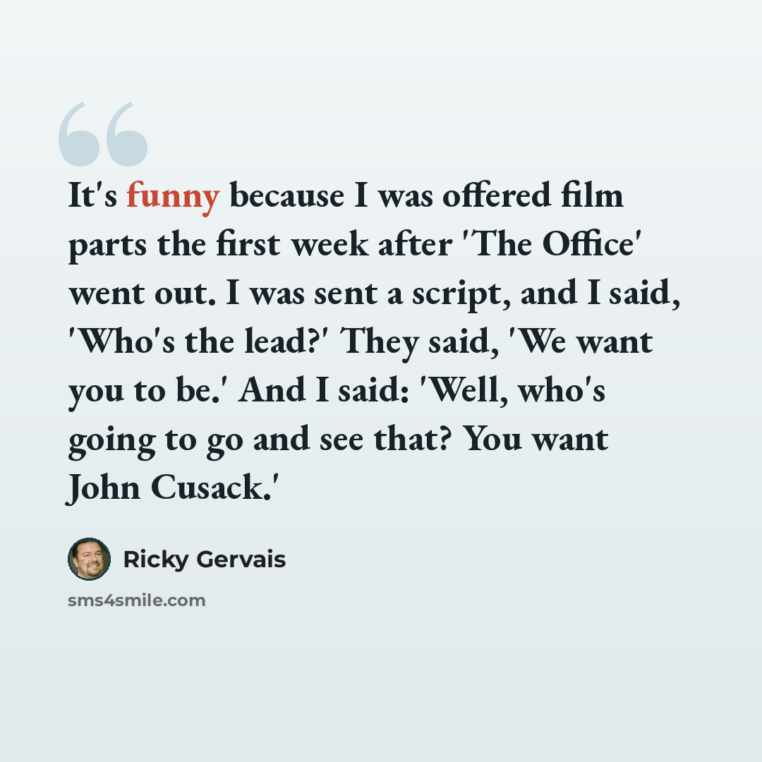 “It's funny because I was offered film parts the first week after 'The Office' went out. I was sent a script, and I said, 'Who's the lead?' They said, 'We want you to be.' And I said: 'Well, who's going to go and see that? You want John Cusack.'” quote by Ricky Gervais
